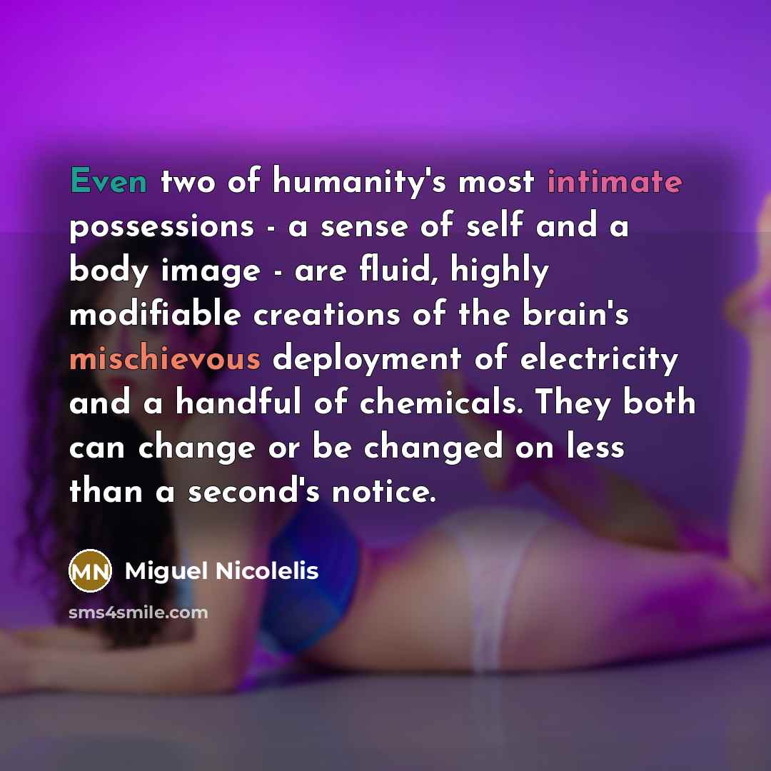 “Even two of humanity's most intimate possessions - a sense of self and a body image - are fluid, highly modifiable creations of the brain's mischievous deployment of electricity and a handful of chemicals. They both can change or be changed on less than a second's notice.” quote by Miguel Nicolelis