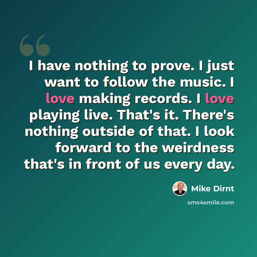 “I have nothing to prove. I just want to follow the music. I love making records. I love playing live. That's it. There's nothing outside of that. I look forward to the weirdness that's in front of us every day.” quote by Mike Dirnt