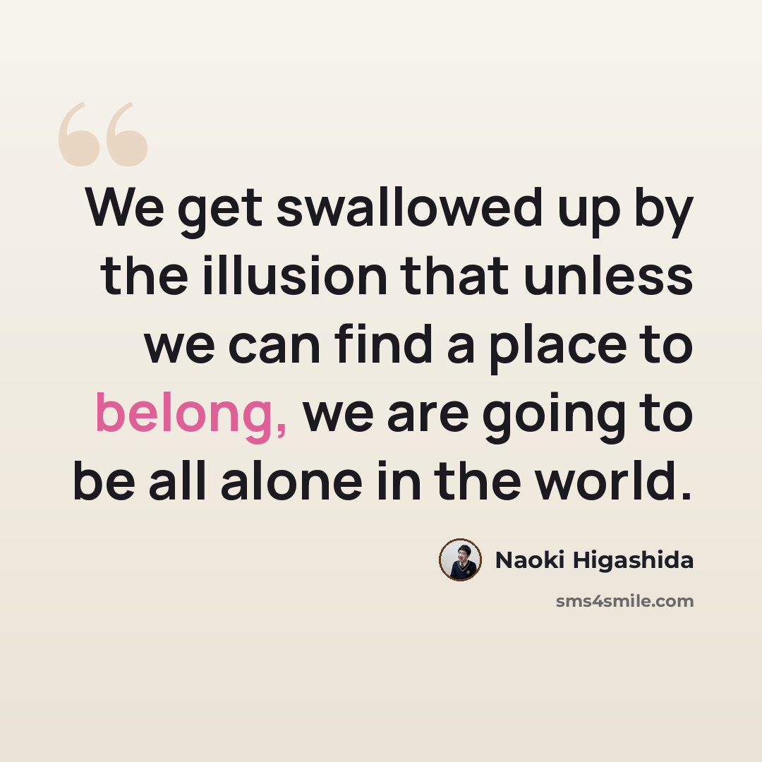 “We get swallowed up by the illusion that unless we can find a place to belong, we are going to be all alone in the world.” quote by Naoki Higashida