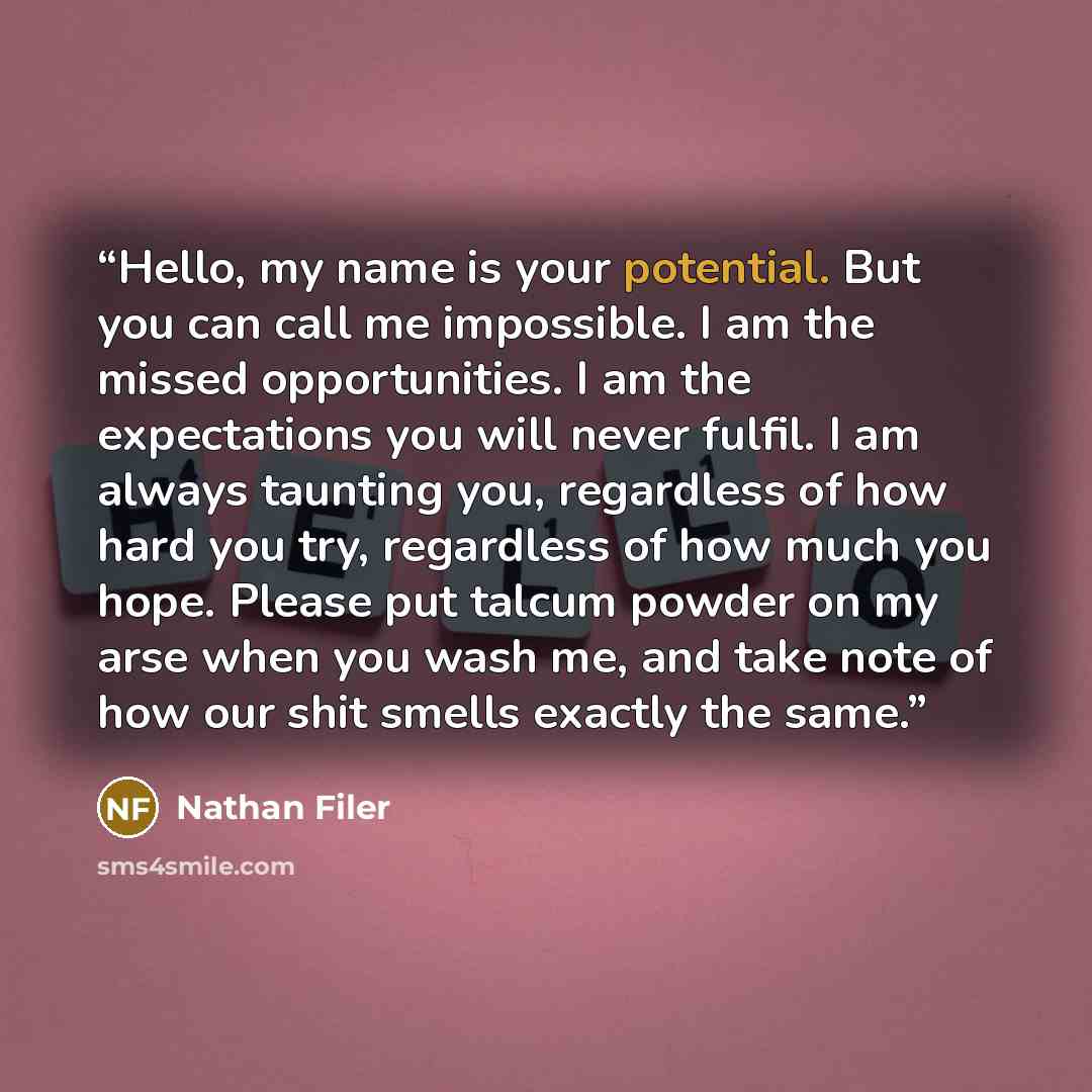 “Hello, my name is your potential. But you can call me impossible. I am the missed opportunities. I am the expectations you will never fulfil. I am always taunting you, regardless of how hard you try, regardless of how much you hope. Please put talcum powder on my arse when you wash me, and take…” quote by Nathan Filer