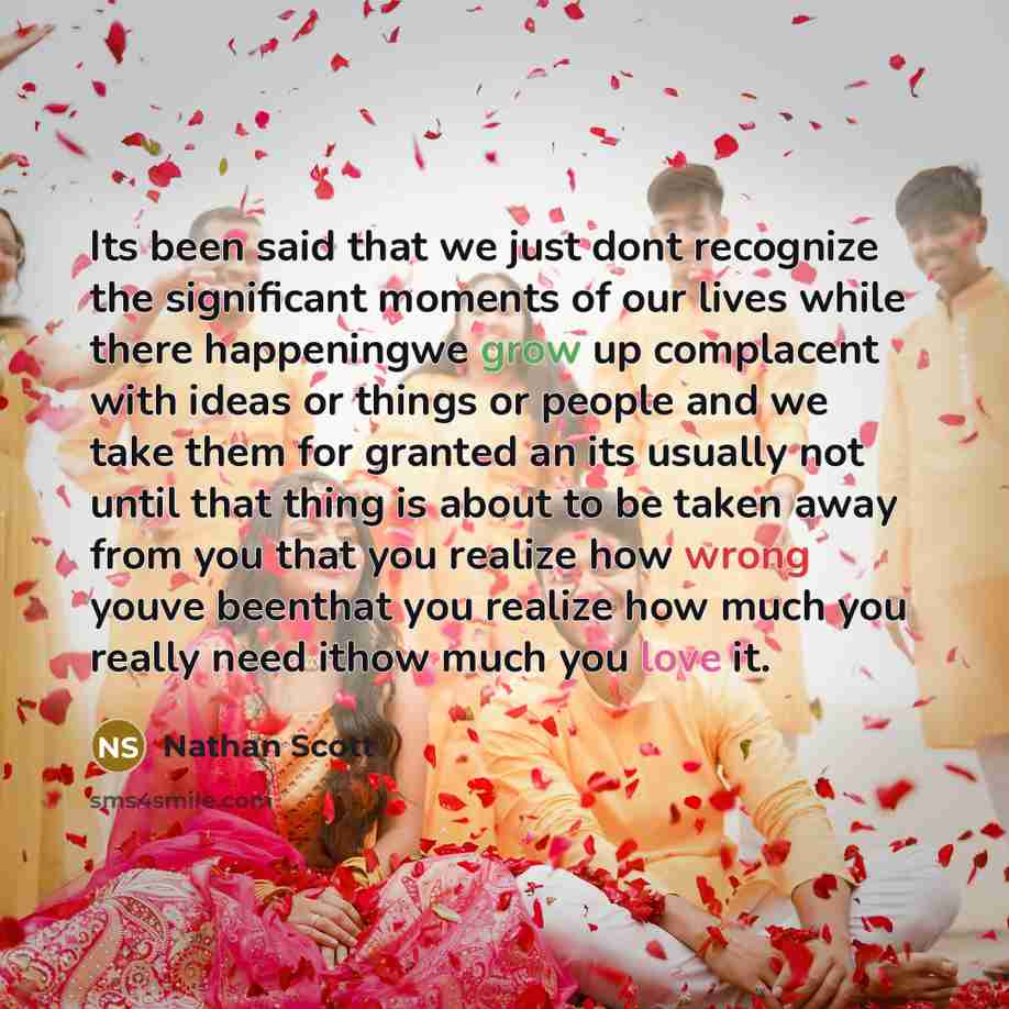 “Its been said that we just dont recognize the significant moments of our lives while there happeningwe grow up complacent with ideas or things or people and we take them for granted an its usually not until that thing is about to be taken away from you that you realize how wrong youve beenthat you…” quote by Nathan Scott
