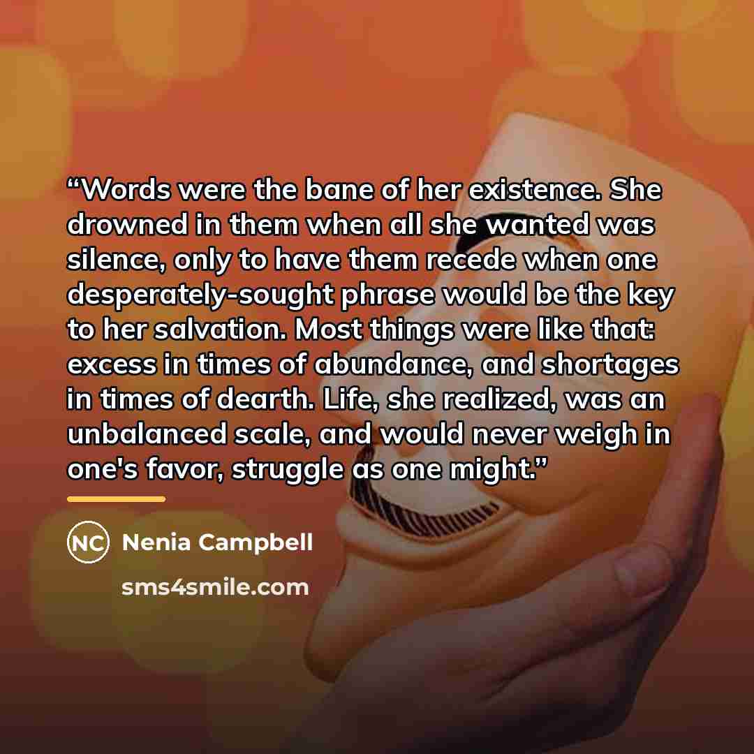“Words were the bane of her existence. She drowned in them when all she wanted was silence, only to have them recede when one desperately-sought phrase would be the key to her salvation. Most things were like that: excess in times of abundance, and shortages in times of dearth. Life, she realized…” quote by Nenia Campbell