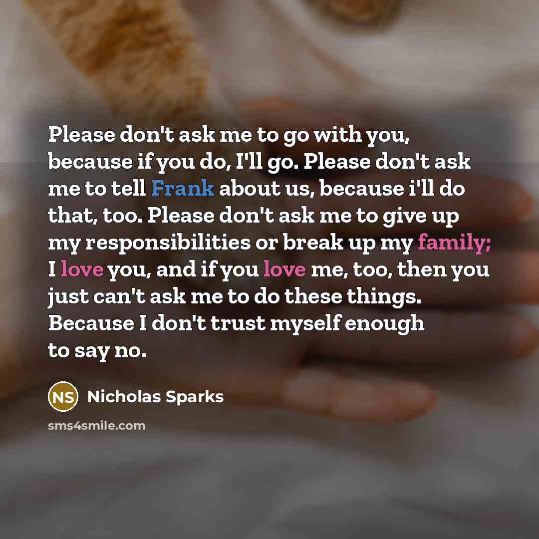 “Please don't ask me to go with you, because if you do, I'll go. Please don't ask me to tell Frank about us, because i'll do that, too. Please don't ask me to give up my responsibilities or break up my family; I love you, and if you love me, too, then you just can't ask me to do these things…” quote by Nicholas Sparks
