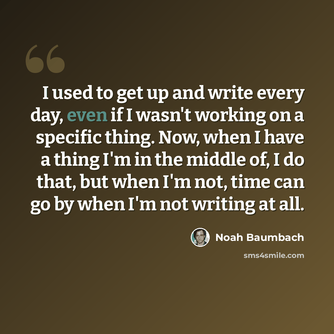 “I used to get up and write every day, even if I wasn't working on a specific thing. Now, when I have a thing I'm in the middle of, I do that, but when I'm not, time can go by when I'm not writing at all.” quote by Noah Baumbach