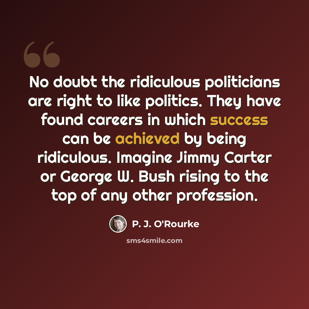 “No doubt the ridiculous politicians are right to like politics. They have found careers in which success can be achieved by being ridiculous. Imagine Jimmy Carter or George W. Bush rising to the top of any other profession.” quote by P. J. O'Rourke
