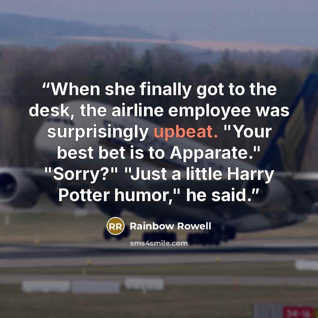 “When she finally got to the desk, the airline employee was surprisingly upbeat. "Your best bet is to Apparate." "Sorry?" "Just a little Harry Potter humor," he said.” quote by Rainbow Rowell