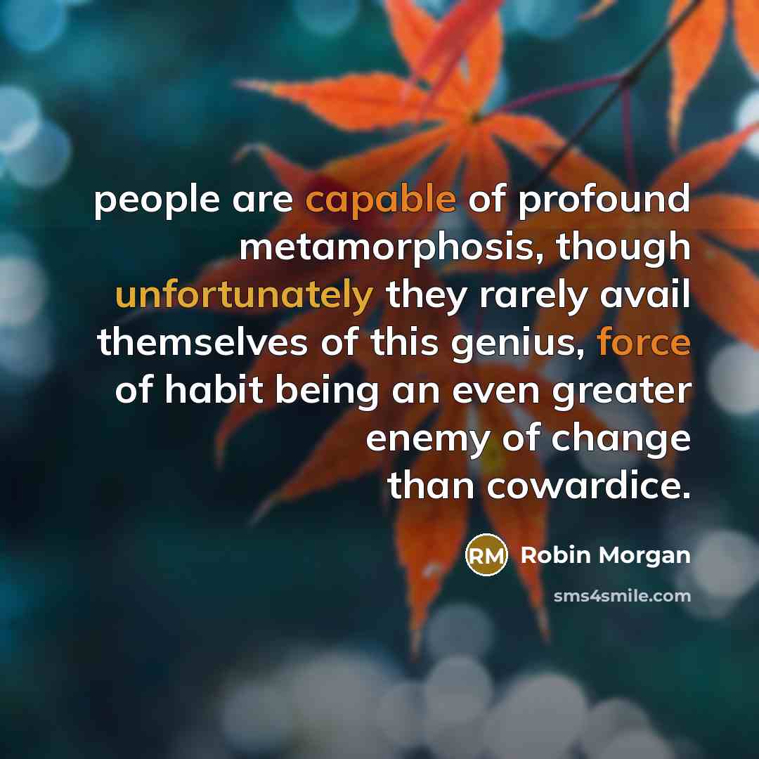 “people are capable of profound metamorphosis, though unfortunately they rarely avail themselves of this genius, force of habit being an even greater enemy of change than cowardice.” quote by Robin Morgan