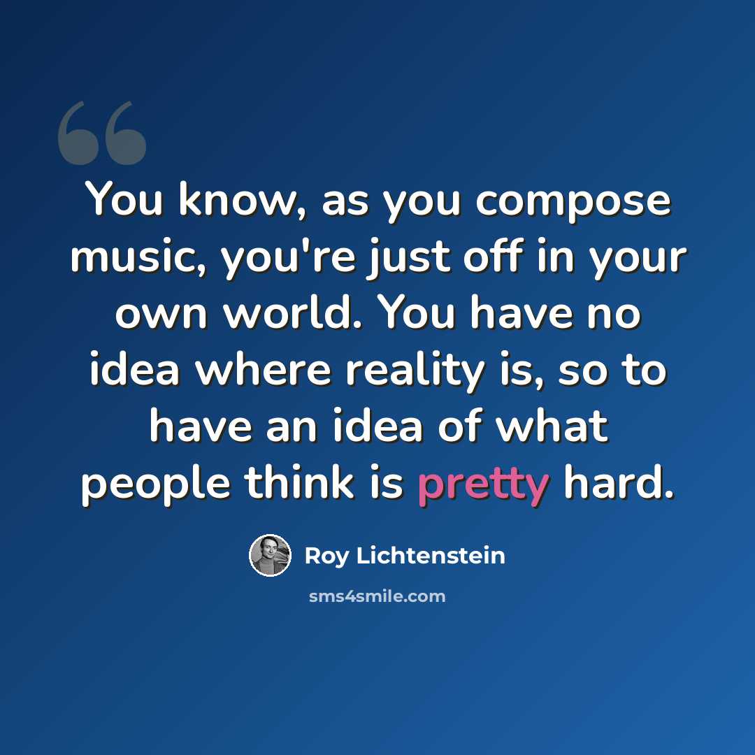“You know, as you compose music, you're just off in your own world. You have no idea where reality is, so to have an idea of what people think is pretty hard.” quote by Roy Lichtenstein