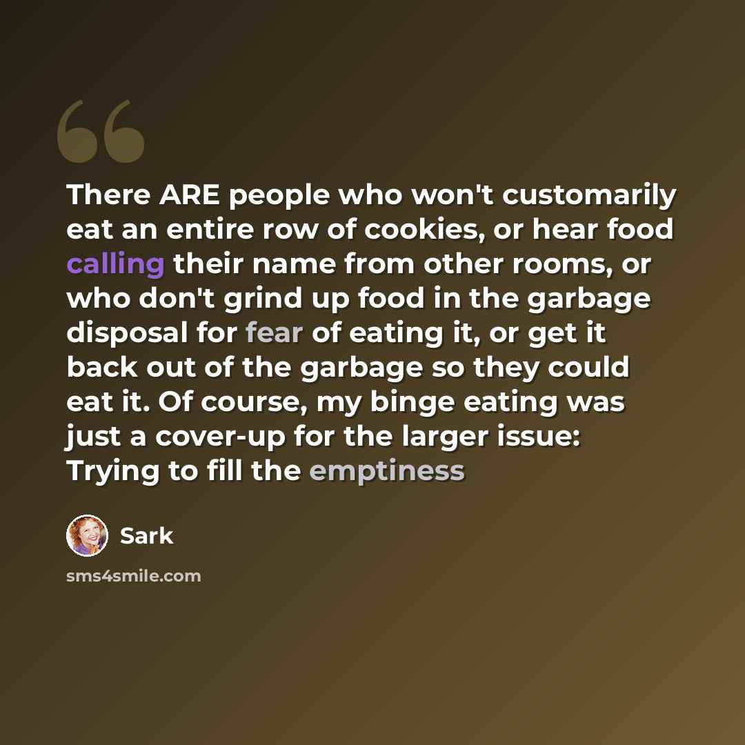 “There ARE people who won't customarily eat an entire row of cookies, or hear food calling their name from other rooms, or who don't grind up food in the garbage disposal for fear of eating it, or get it back out of the garbage so they could eat it. Of course, my binge eating was just a cover-up…” quote by Sark