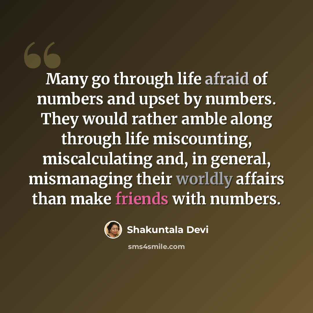 “Many go through life afraid of numbers and upset by numbers. They would rather amble along through life miscounting, miscalculating and, in general, mismanaging their worldly affairs than make friends with numbers.” quote by Shakuntala Devi