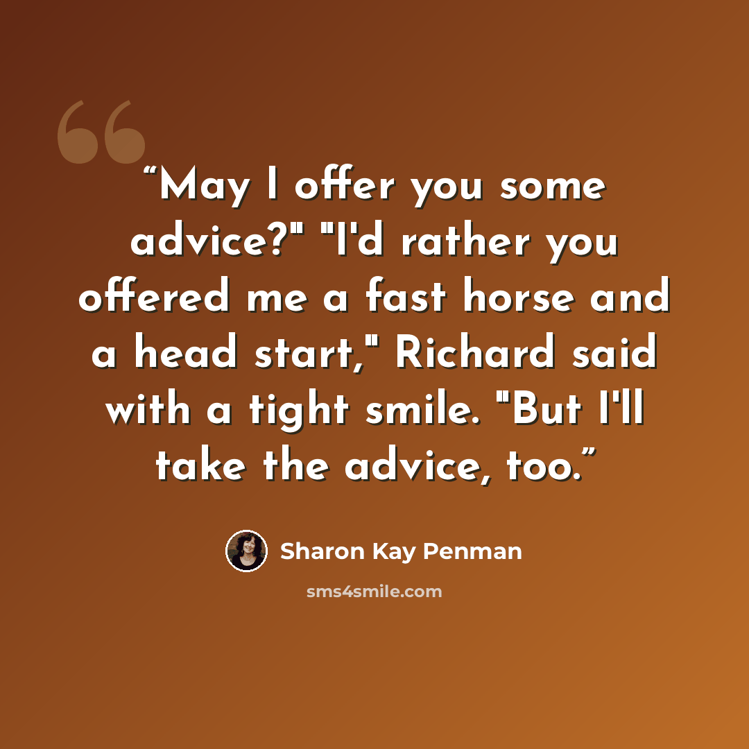 “May I offer you some advice?" "I'd rather you offered me a fast horse and a head start," Richard said with a tight smile. "But I'll take the advice, too.” quote by Sharon Kay Penman