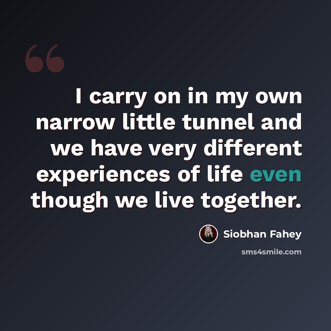 “I carry on in my own narrow little tunnel and we have very different experiences of life even though we live together.” quote by Siobhan Fahey