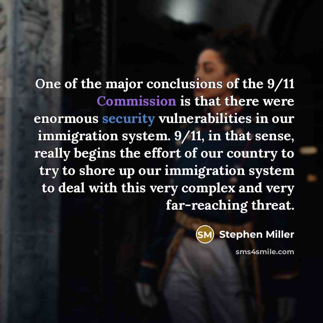 “One of the major conclusions of the 9/11 Commission is that there were enormous security vulnerabilities in our immigration system. 9/11, in that sense, really begins the effort of our country to try to shore up our immigration system to deal with this very complex and very far-reaching threat.” quote by Stephen Miller
