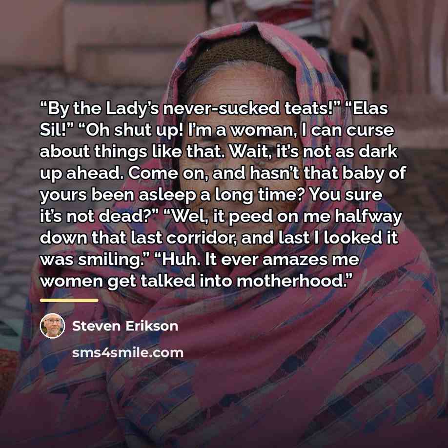 “By the Lady’s never-sucked teats!” “Elas Sil!” “Oh shut up! I’m a woman, I can curse about things like that. Wait, it’s not as dark up ahead. Come on, and hasn’t that baby of yours been asleep a long time? You sure it’s not dead?” “Wel, it peed on me halfway down that last corridor, and last I…” quote by Steven Erikson