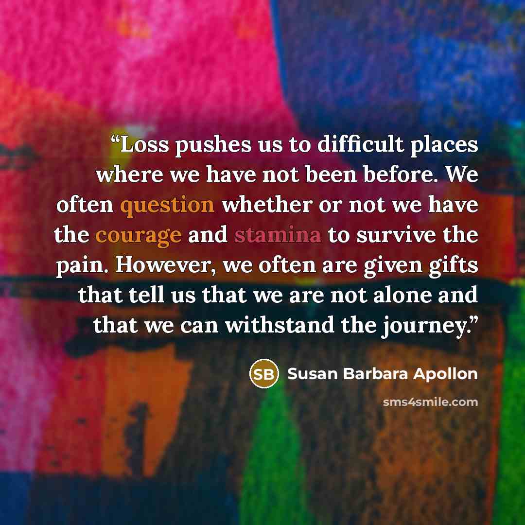 “Loss pushes us to difficult places where we have not been before. We often question whether or not we have the courage and stamina to survive the pain. However, we often are given gifts that tell us that we are not alone and that we can withstand the journey.” quote by Susan Barbara Apollon