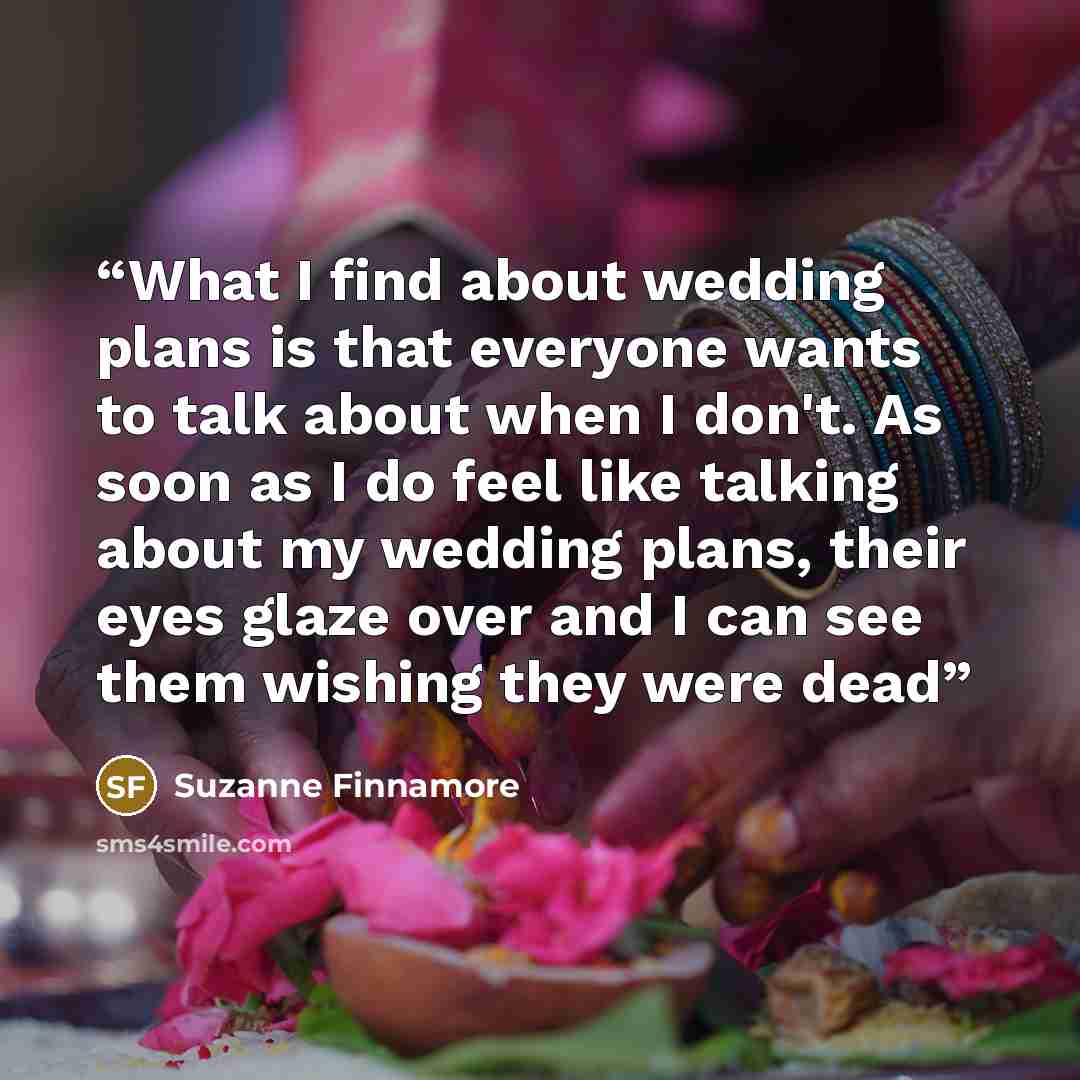 “What I find about wedding plans is that everyone wants to talk about when I don't. As soon as I do feel like talking about my wedding plans, their eyes glaze over and I can see them wishing they were dead” quote by Suzanne Finnamore