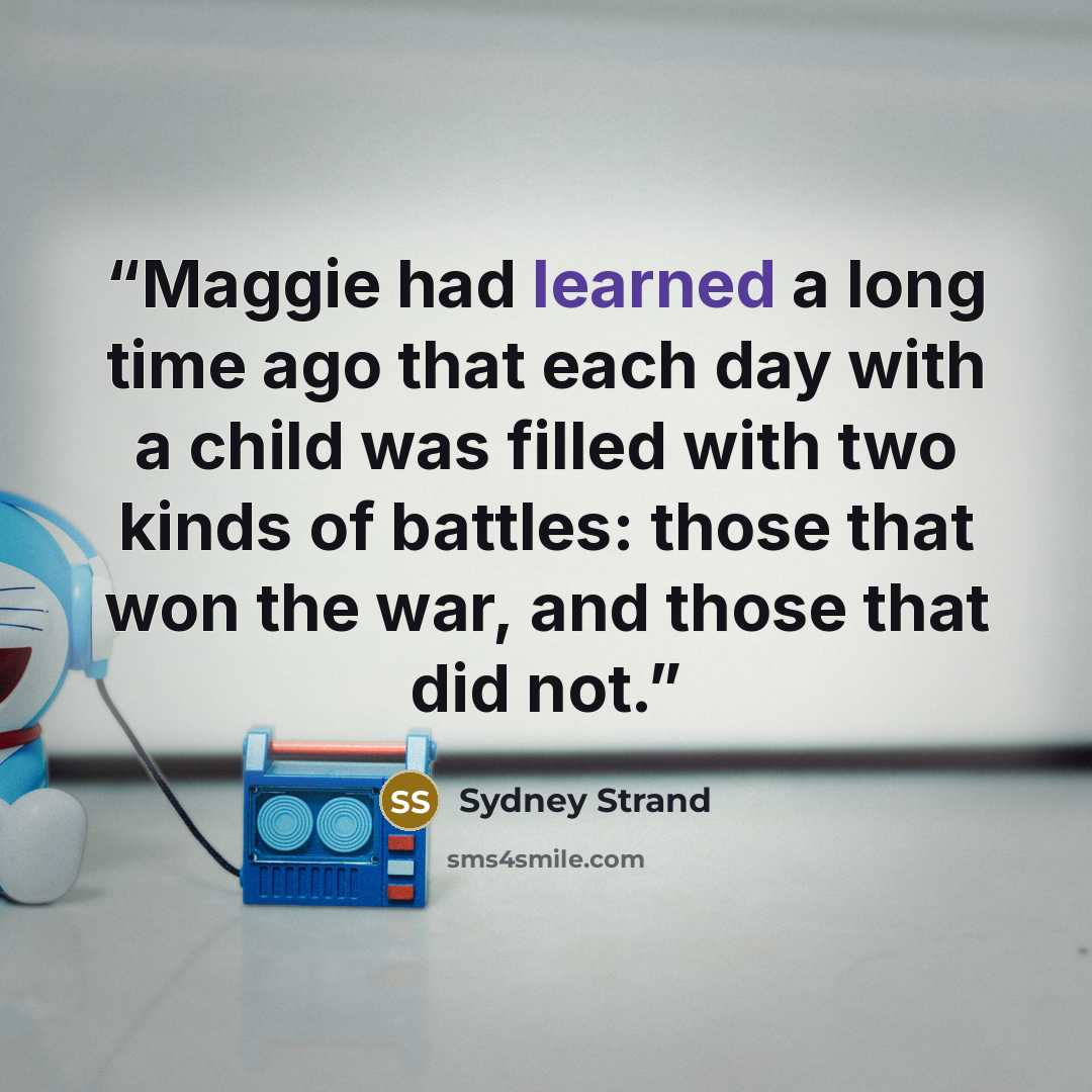 “Maggie had learned a long time ago that each day with a child was filled with two kinds of battles: those that won the war, and those that did not.” quote by Sydney Strand