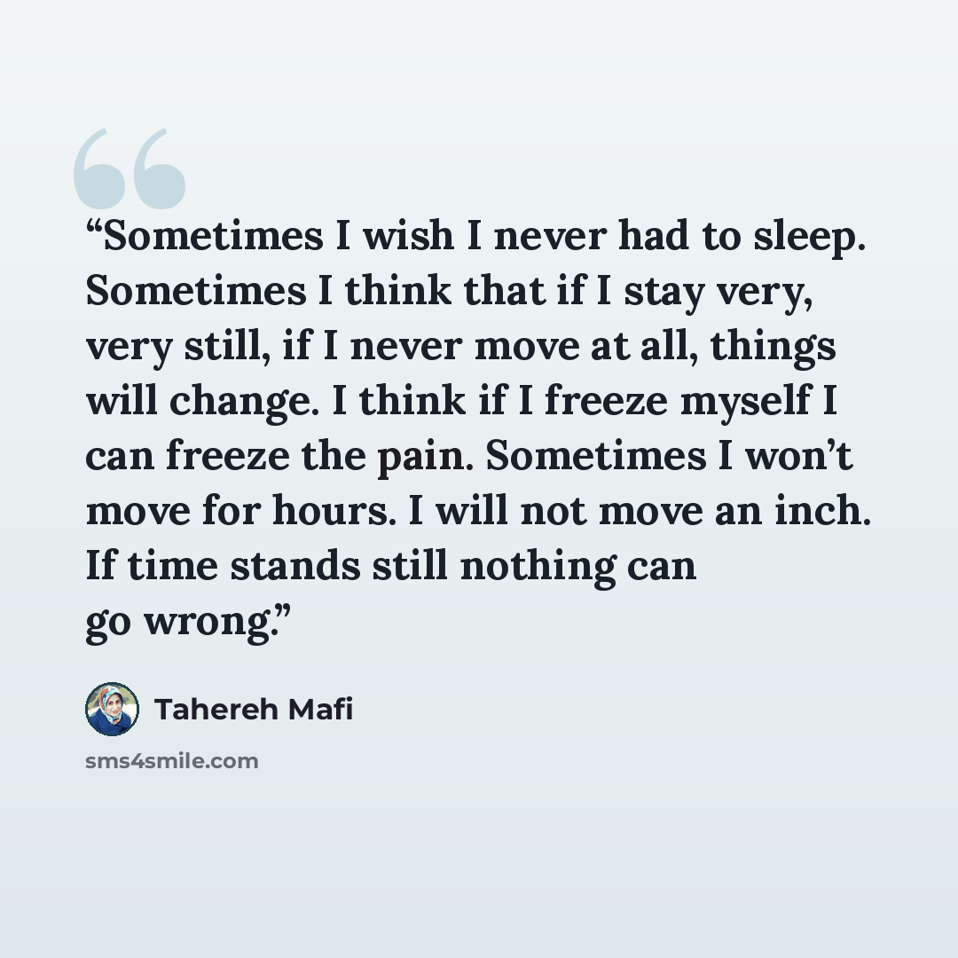 “Sometimes I wish I never had to sleep. Sometimes I think that if I stay very, very still, if I never move at all, things will change. I think if I freeze myself I can freeze the pain. Sometimes I won’t move for hours. I will not move an inch. If time stands still nothing can go wrong.” quote by Tahereh Mafi