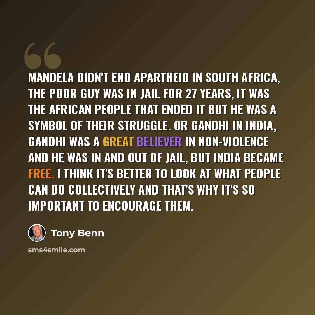 “Mandela didn't end Apartheid in South Africa, the poor guy was in jail for 27 years, it was the African people that ended it but he was a symbol of their struggle. Or Gandhi in India, Gandhi was a great believer in non-violence and he was in and out of jail, but India became free. I think it's…” quote by Tony Benn