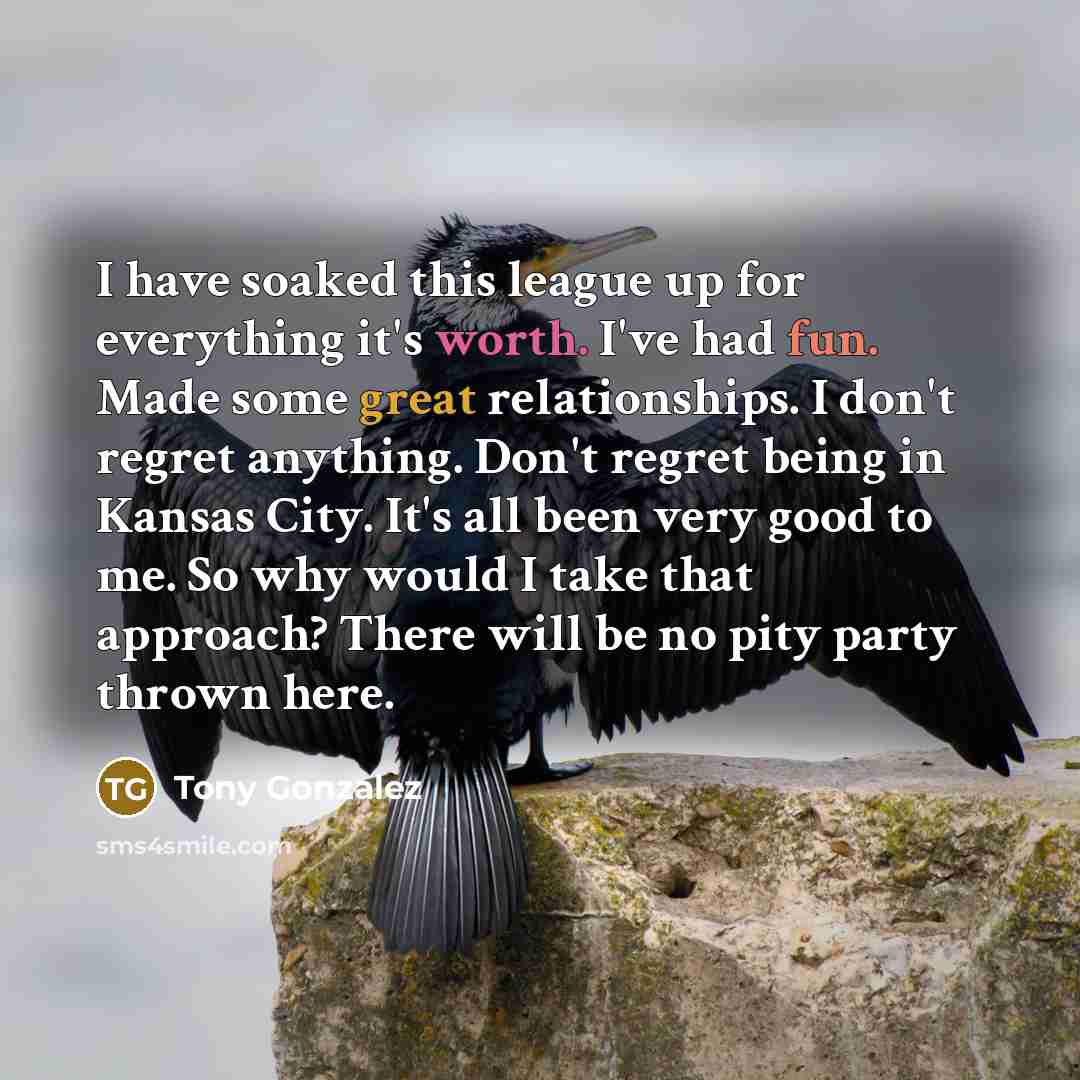 “I have soaked this league up for everything it's worth. I've had fun. Made some great relationships. I don't regret anything. Don't regret being in Kansas City. It's all been very good to me. So why would I take that approach? There will be no pity party thrown here.” quote by Tony Gonzalez