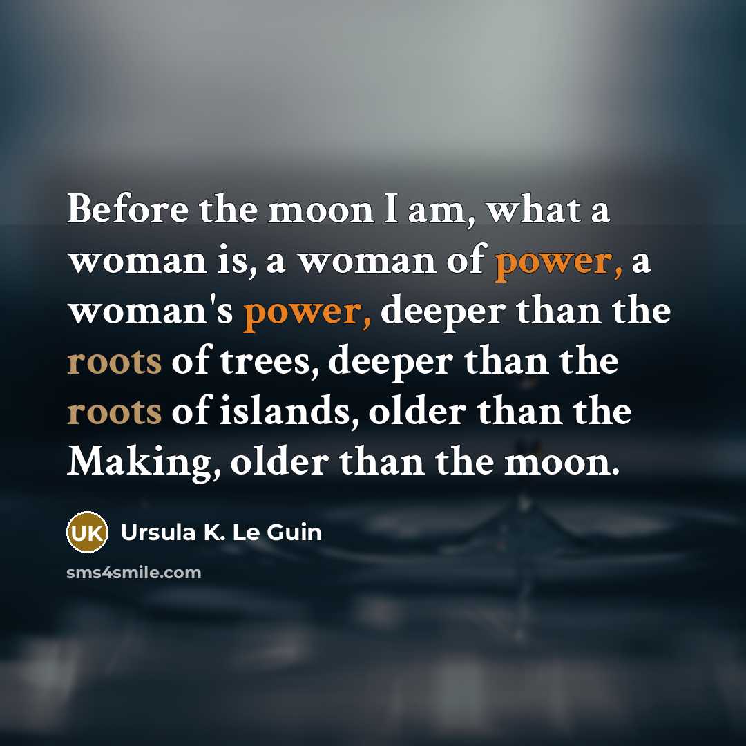 “Before the moon I am, what a woman is, a woman of power, a woman's power, deeper than the roots of trees, deeper than the roots of islands, older than the Making, older than the moon.” quote by Ursula K. Le Guin