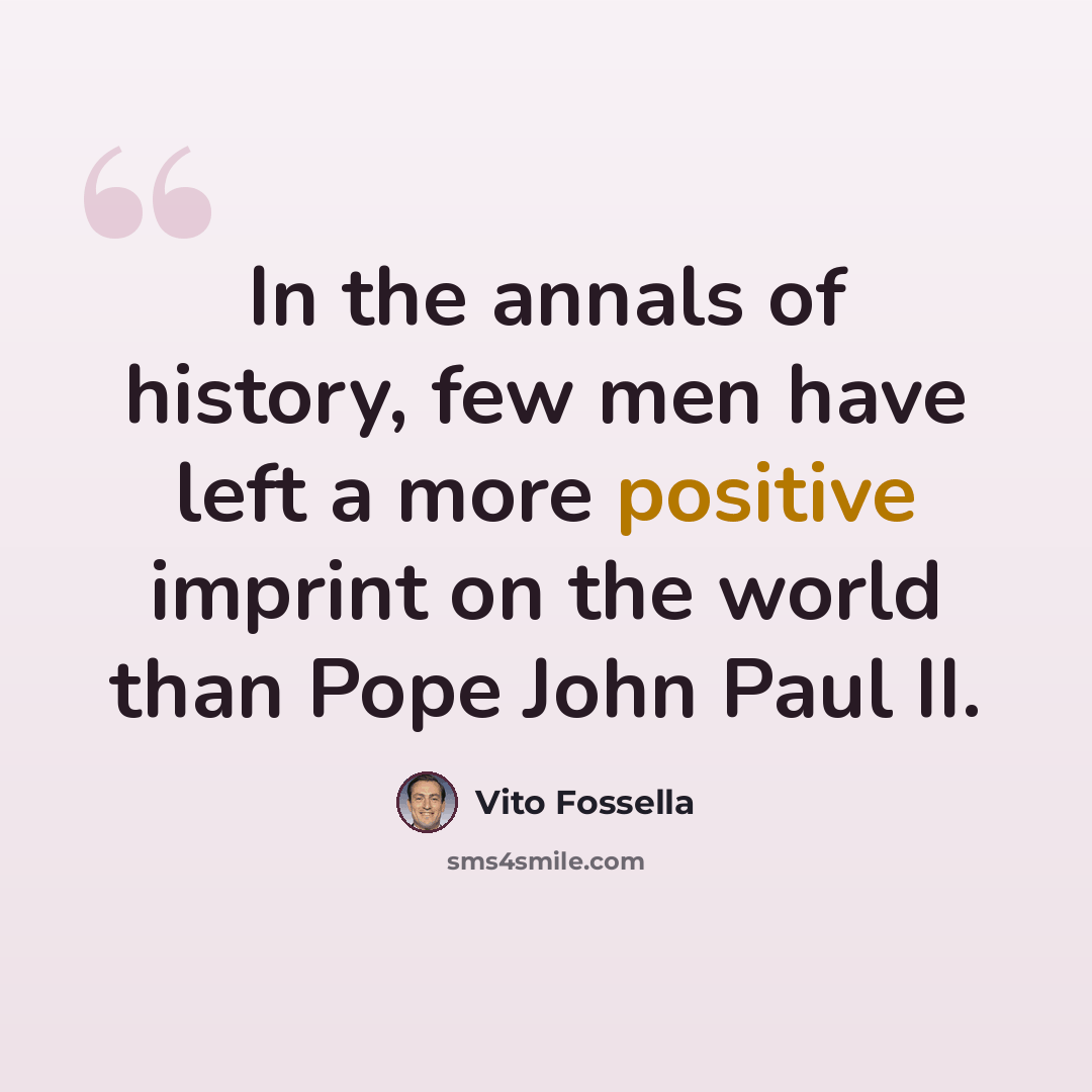 “In the annals of history, few men have left a more positive imprint on the world than Pope John Paul II.” quote by Vito Fossella