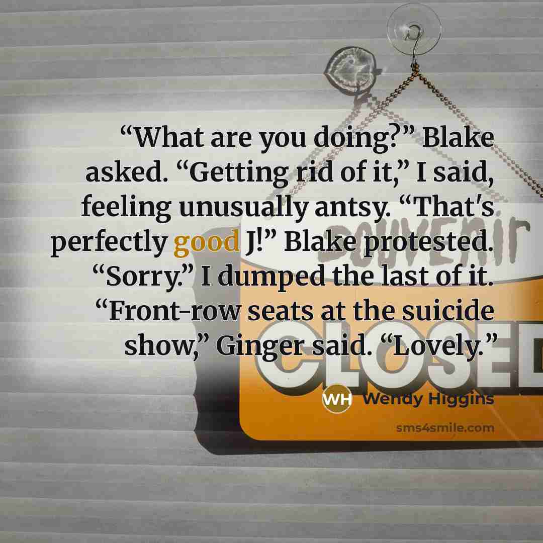 “What are you doing?” Blake asked. “Getting rid of it,” I said, feeling unusually antsy. “That's perfectly good J!” Blake protested. “Sorry.” I dumped the last of it. “Front-row seats at the suicide show,” Ginger said. “Lovely.” quote by Wendy Higgins