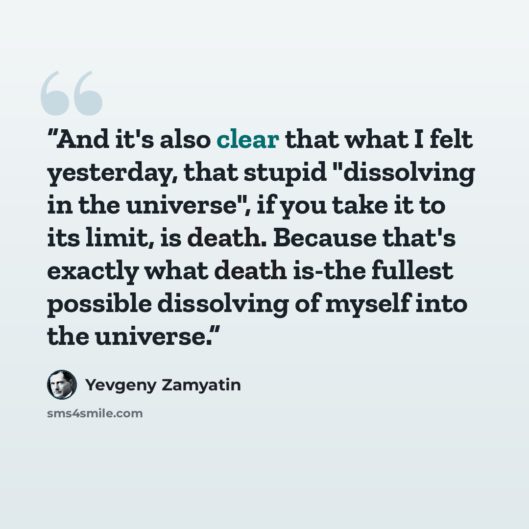 “And it's also clear that what I felt yesterday, that stupid "dissolving in the universe", if you take it to its limit, is death. Because that's exactly what death is-the fullest possible dissolving of myself into the universe.” quote by Yevgeny Zamyatin