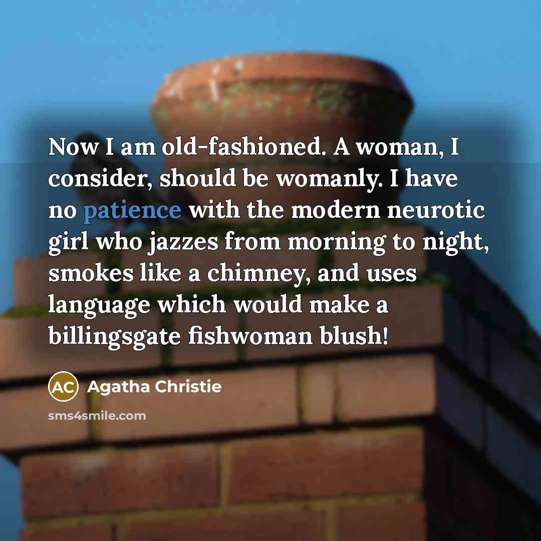 “Now I am old-fashioned. A woman, I consider, should be womanly. I have no patience with the modern neurotic girl who jazzes from morning to night, smokes like a chimney, and uses language which would make a billingsgate fishwoman blush!” quote by Agatha Christie