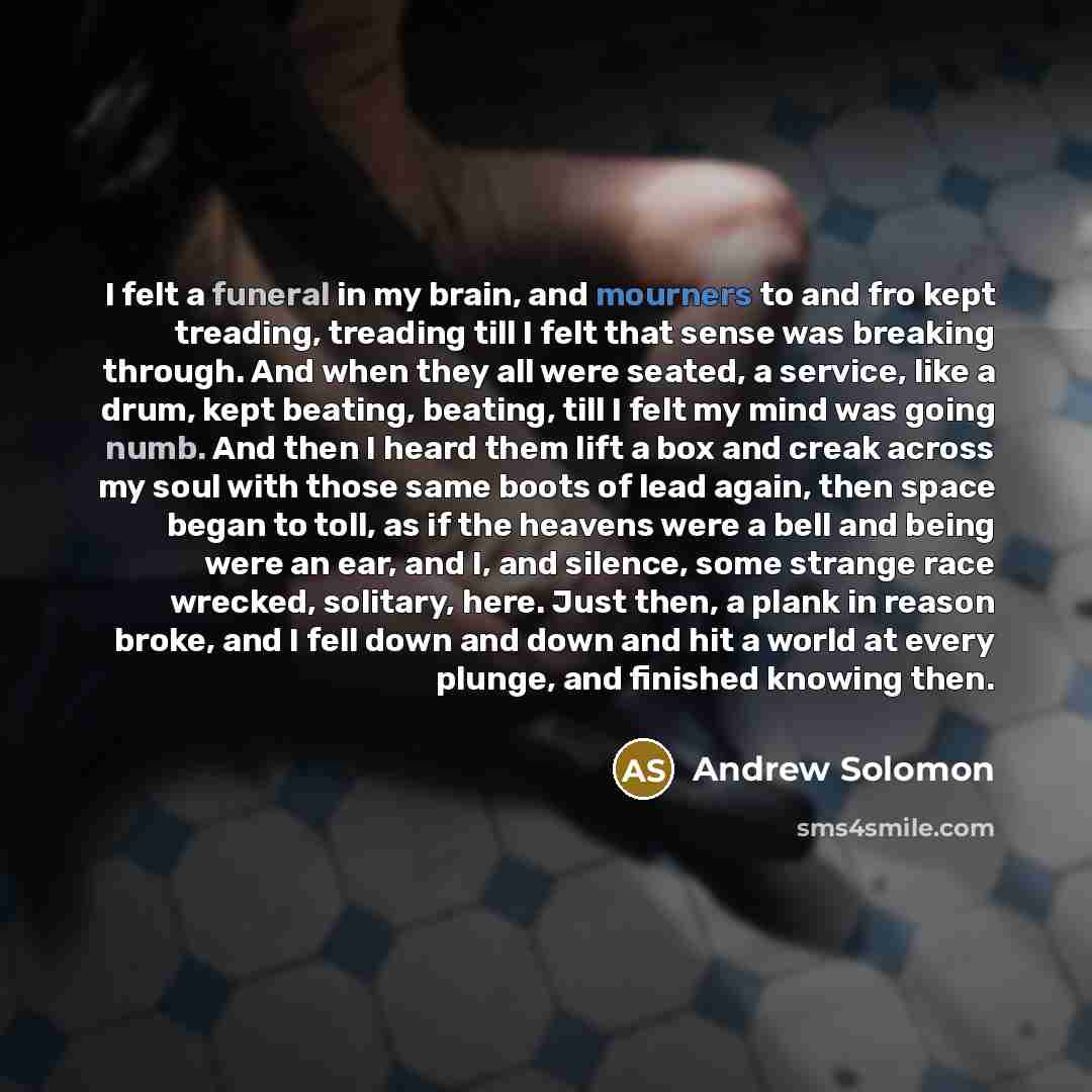 “I felt a funeral in my brain, and mourners to and fro kept treading, treading till I felt that sense was breaking through. And when they all were seated, a service, like a drum, kept beating, beating, till I felt my mind was going numb. And then I heard them lift a box and creak across my soul…” quote by Andrew Solomon