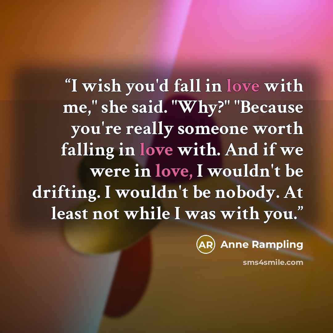 “I wish you'd fall in love with me," she said. "Why?" "Because you're really someone worth falling in love with. And if we were in love, I wouldn't be drifting. I wouldn't be nobody. At least not while I was with you.” quote by Anne Rampling