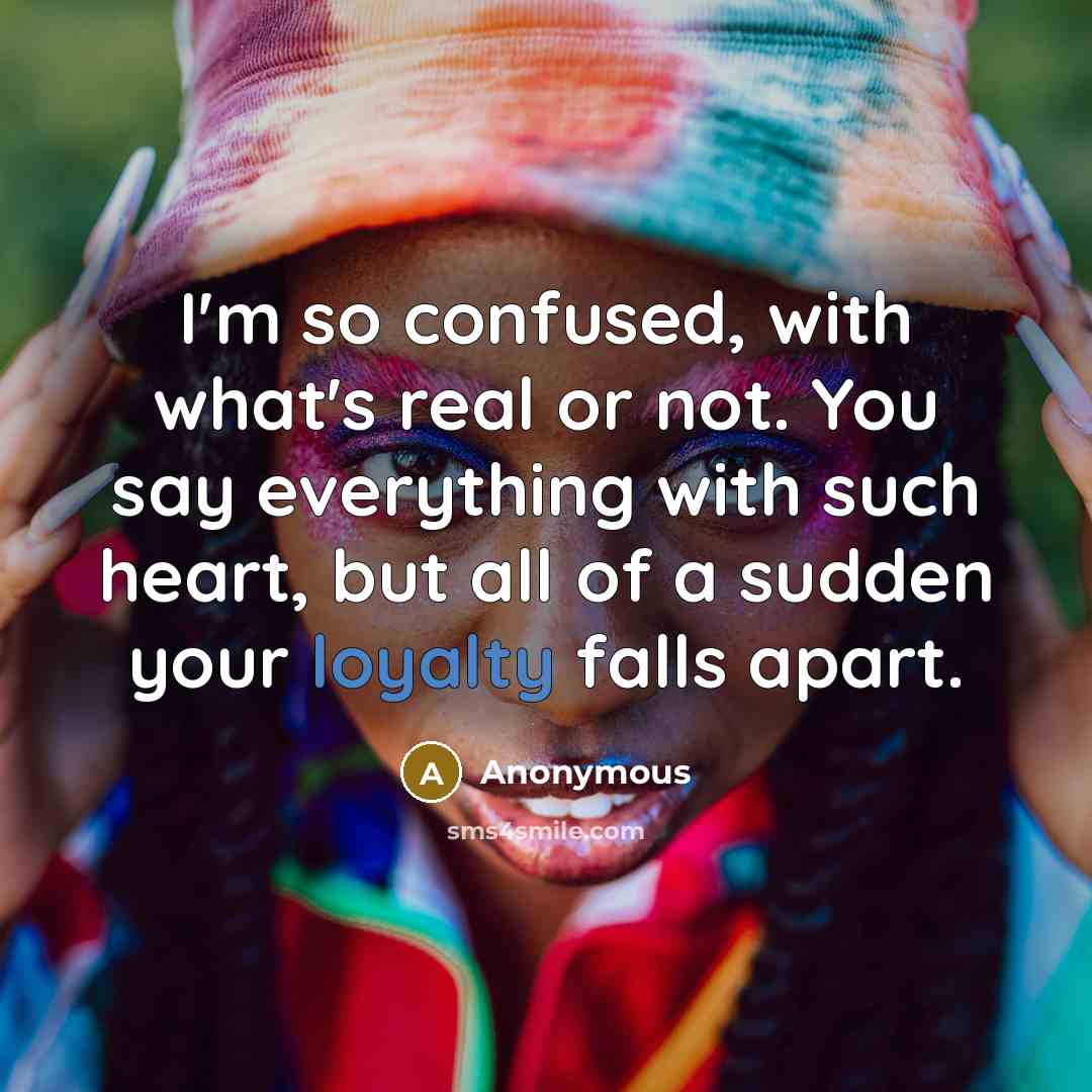 “I'm so confused, with what's real or not. You say everything with such heart, but all of a sudden your loyalty falls apart.” quote by Anonymous