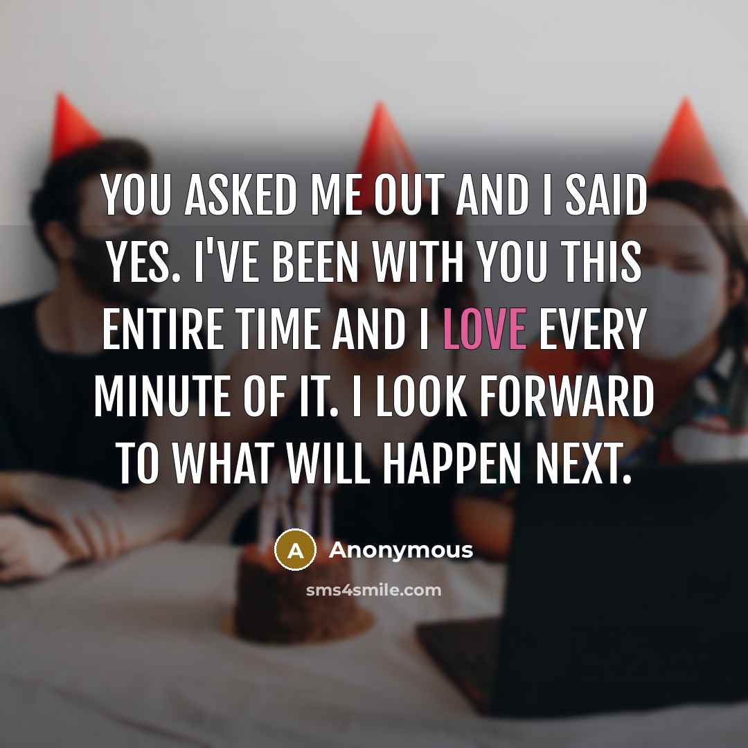 “You asked me out and I said yes. I've been with you this entire time and I love every minute of it. I look forward to what will happen next.” quote by Anonymous