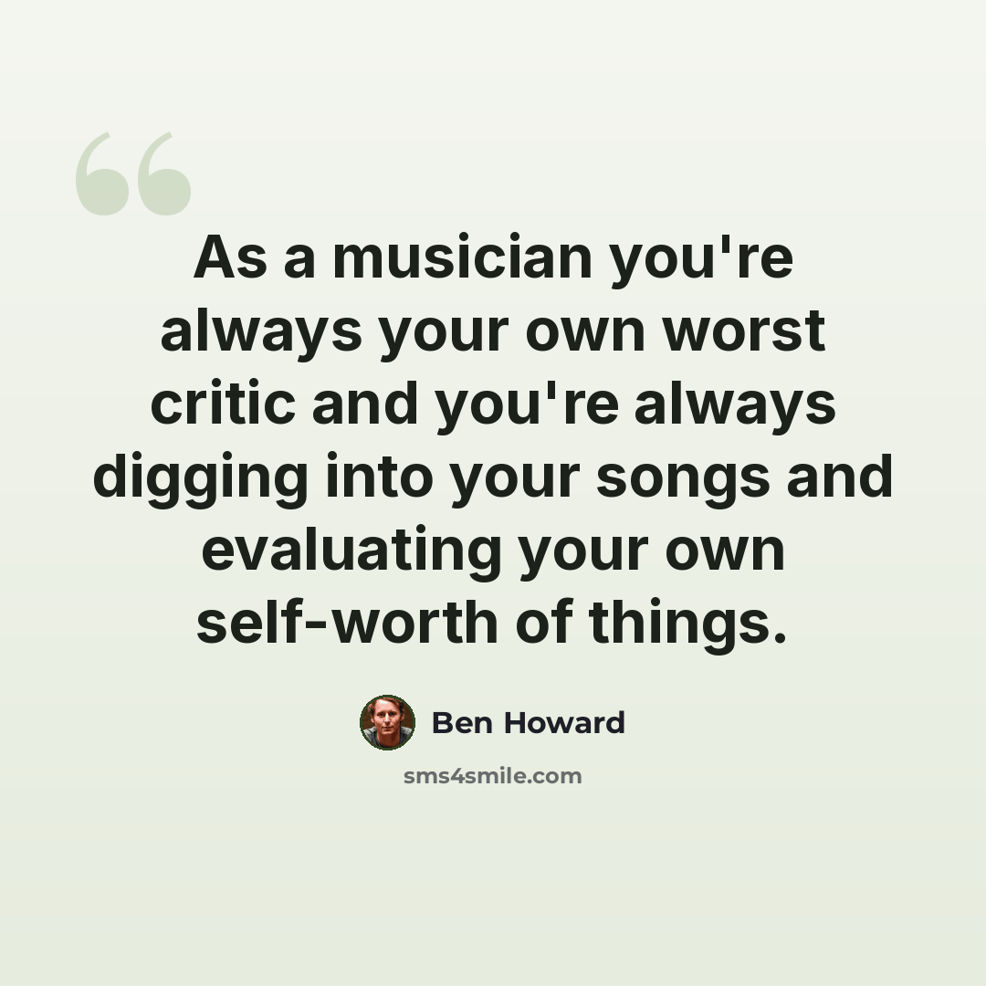 “As a musician you're always your own worst critic and you're always digging into your songs and evaluating your own self-worth of things.” quote by Ben Howard