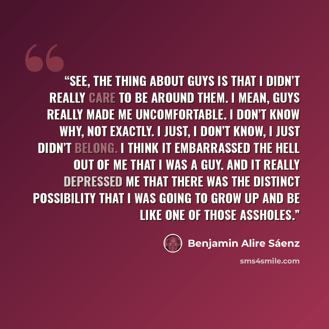 “See, the thing about guys is that I didn’t really care to be around them. I mean, guys really made me uncomfortable. I don’t know why, not exactly. I just, I don’t know, I just didn’t belong. I think it embarrassed the hell out of me that I was a guy. And it really depressed me that there was the…” quote by Benjamin Alire Sáenz
