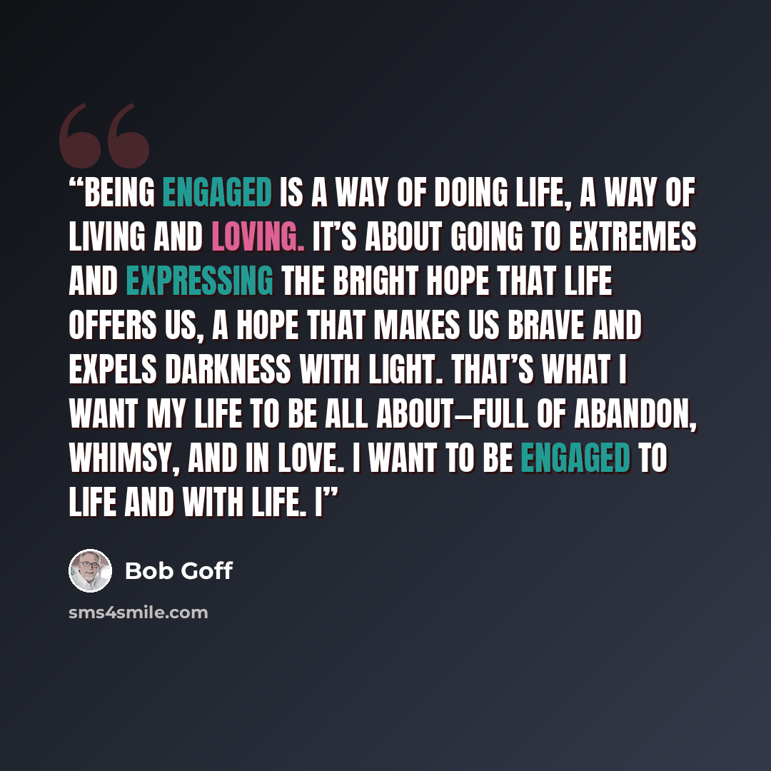 “Being engaged is a way of doing life, a way of living and loving. It’s about going to extremes and expressing the bright hope that life offers us, a hope that makes us brave and expels darkness with light. That’s what I want my life to be all about—full of abandon, whimsy, and in love. I want to…” quote by Bob Goff