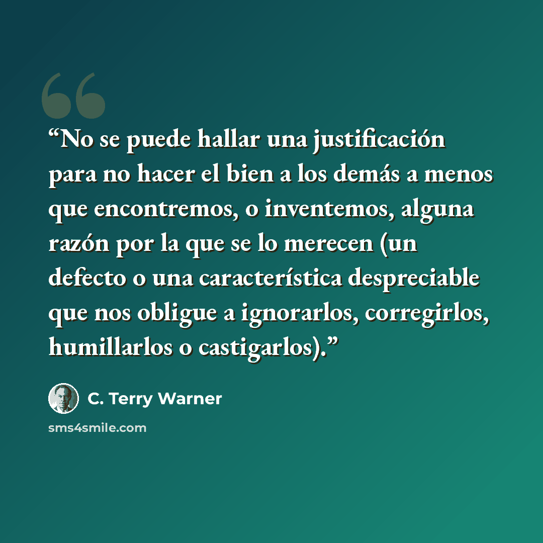 “No se puede hallar una justificación para no hacer el bien a los demás a menos que encontremos, o inventemos, alguna razón por la que se lo merecen (un defecto o una característica despreciable que nos obligue a ignorarlos, corregirlos, humillarlos o castigarlos).” quote by C. Terry Warner