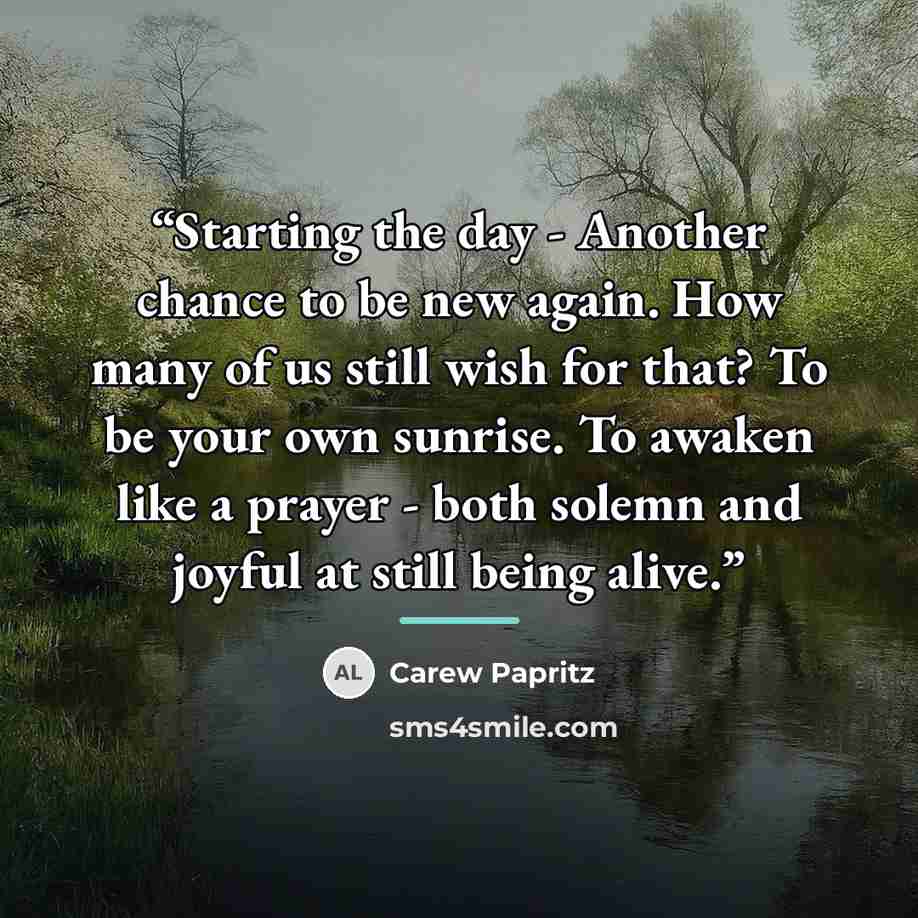 “Starting the day - Another chance to be new again. How many of us still wish for that? To be your own sunrise. To awaken like a prayer - both solemn and joyful at still being alive.” quote by Carew Papritz