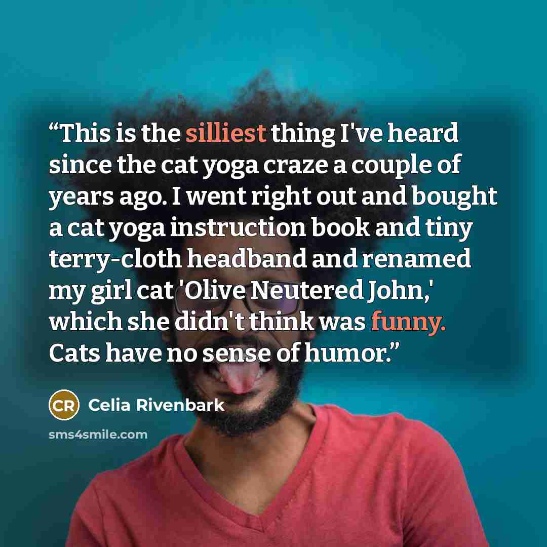 “This is the silliest thing I've heard since the cat yoga craze a couple of years ago. I went right out and bought a cat yoga instruction book and tiny terry-cloth headband and renamed my girl cat 'Olive Neutered John,' which she didn't think was funny. Cats have no sense of humor.” quote by Celia Rivenbark