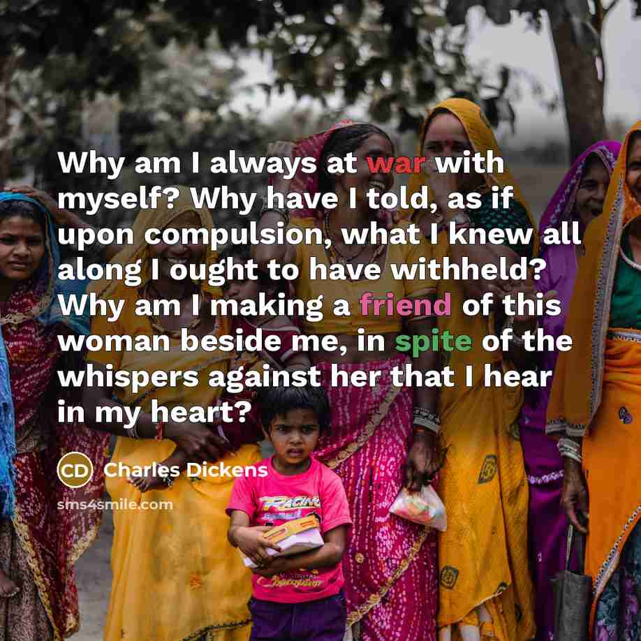 “Why am I always at war with myself? Why have I told, as if upon compulsion, what I knew all along I ought to have withheld? Why am I making a friend of this woman beside me, in spite of the whispers against her that I hear in my heart?” quote by Charles Dickens