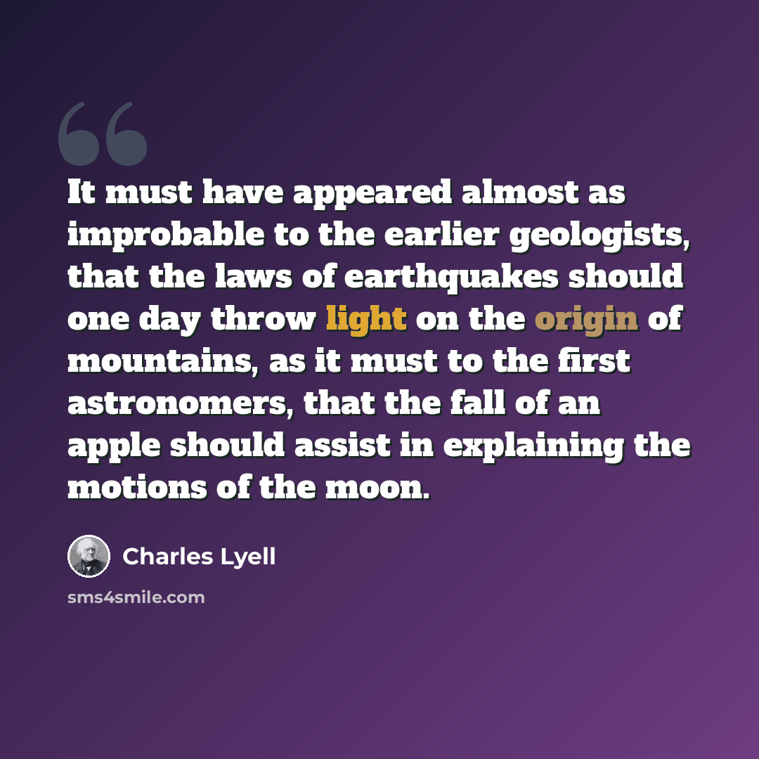 “It must have appeared almost as improbable to the earlier geologists, that the laws of earthquakes should one day throw light on the origin of mountains, as it must to the first astronomers, that the fall of an apple should assist in explaining the motions of the moon.” quote by Charles Lyell