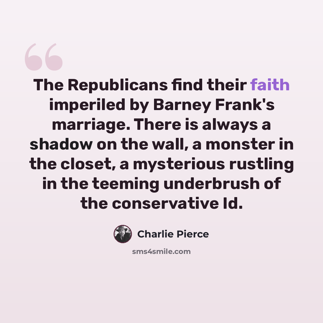 “The Republicans find their faith imperiled by Barney Frank's marriage. There is always a shadow on the wall, a monster in the closet, a mysterious rustling in the teeming underbrush of the conservative Id.” quote by Charlie Pierce