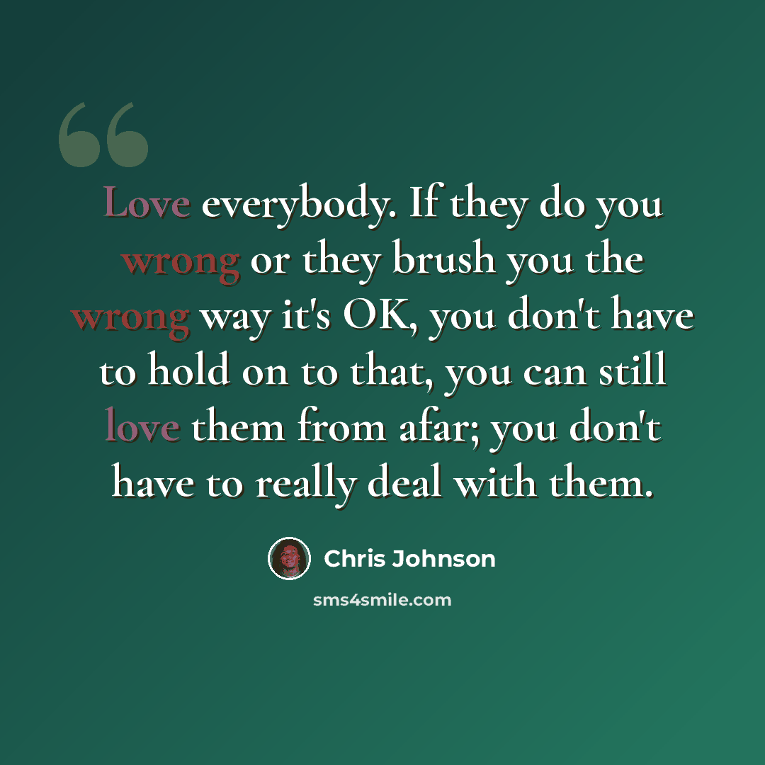 “Love everybody. If they do you wrong or they brush you the wrong way it's OK, you don't have to hold on to that, you can still love them from afar; you don't have to really deal with them.” quote by Chris Johnson