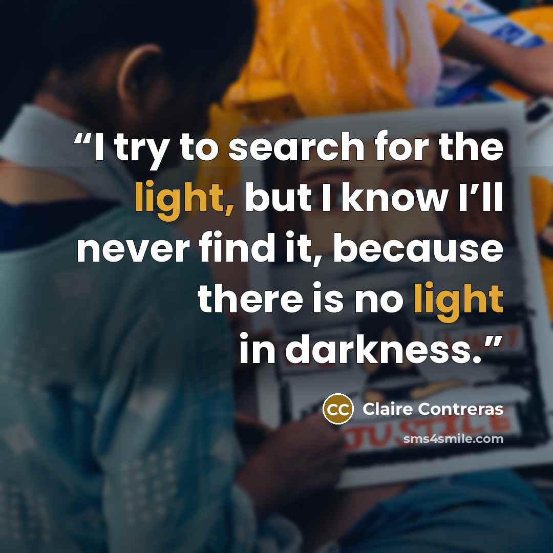 “I try to search for the light, but I know I’ll never find it, because there is no light in darkness.” quote by Claire Contreras