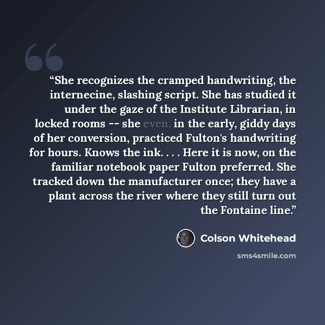 “She recognizes the cramped handwriting, the internecine, slashing script. She has studied it under the gaze of the Institute Librarian, in locked rooms -- she even, in the early, giddy days of her conversion, practiced Fulton's handwriting for hours. Knows the ink. . . . Here it is now, on the…” quote by Colson Whitehead