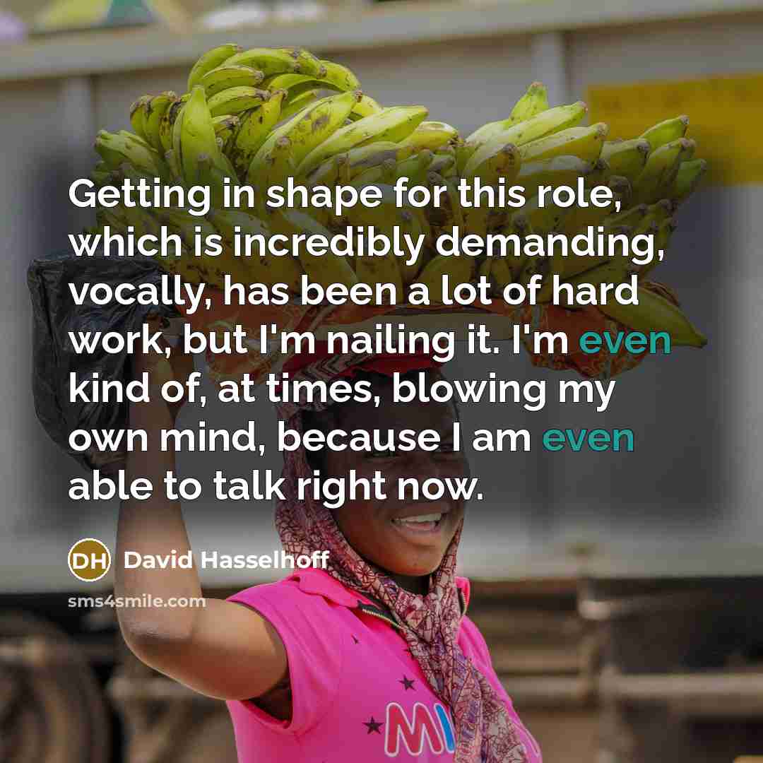 “Getting in shape for this role, which is incredibly demanding, vocally, has been a lot of hard work, but I'm nailing it. I'm even kind of, at times, blowing my own mind, because I am even able to talk right now.” quote by David Hasselhoff