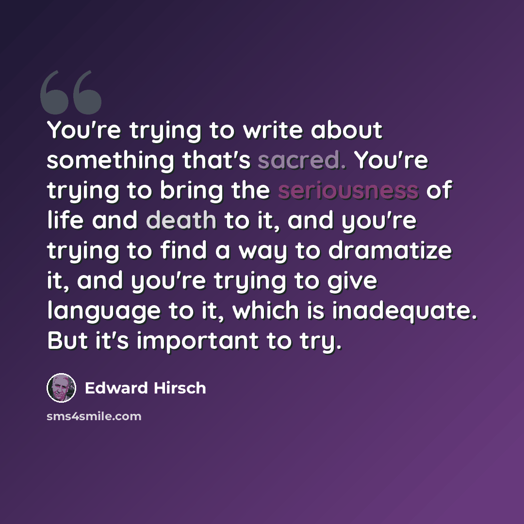 “You're trying to write about something that's sacred. You're trying to bring the seriousness of life and death to it, and you're trying to find a way to dramatize it, and you're trying to give language to it, which is inadequate. But it's important to try.” quote by Edward Hirsch