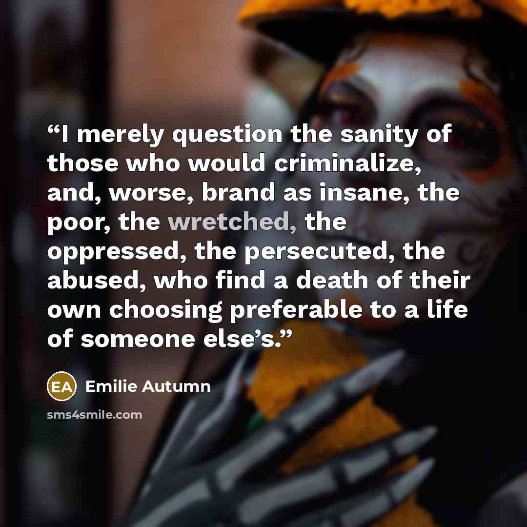 “I merely question the sanity of those who would criminalize, and, worse, brand as insane, the poor, the wretched, the oppressed, the persecuted, the abused, who find a death of their own choosing preferable to a life of someone else’s.” quote by Emilie Autumn