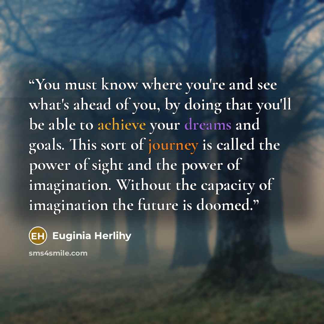 “You must know where you're and see what's ahead of you, by doing that you'll be able to achieve your dreams and goals. This sort of journey is called the power of sight and the power of imagination. Without the capacity of imagination the future is doomed.” quote by Euginia Herlihy