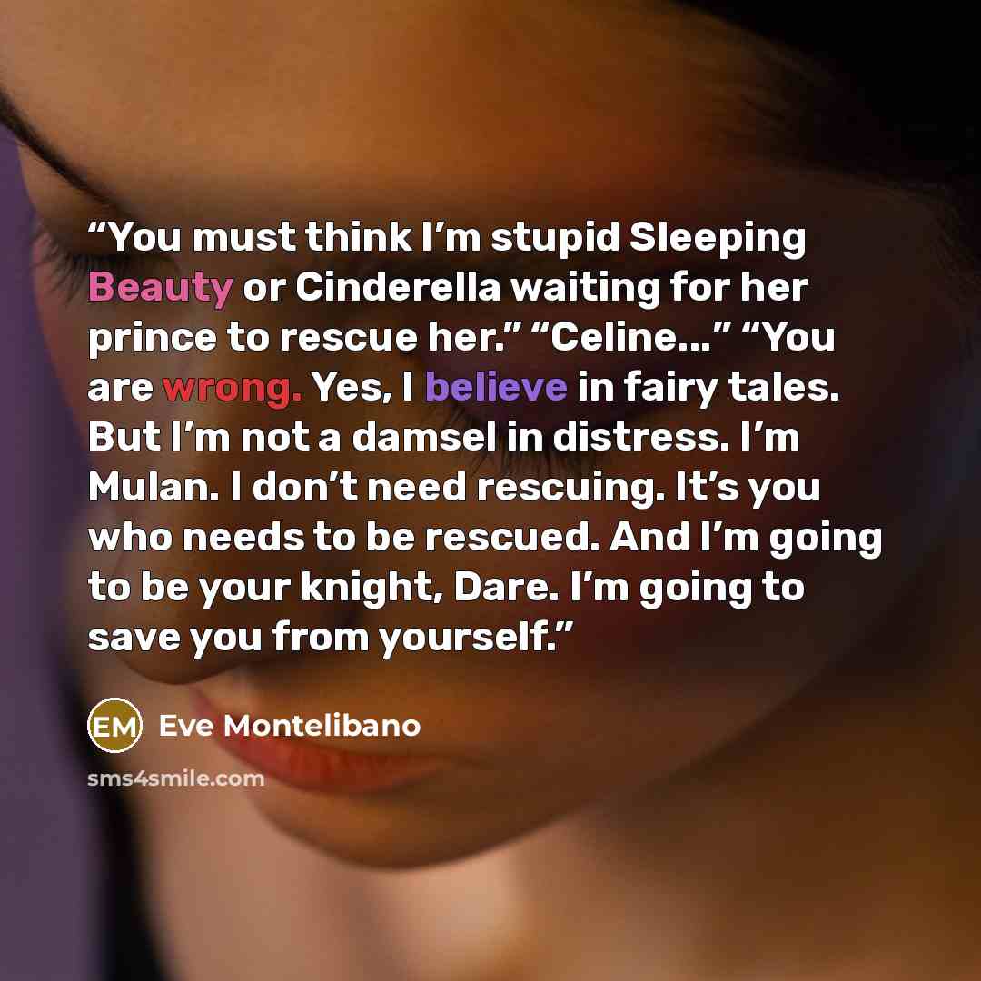 “You must think I’m stupid Sleeping Beauty or Cinderella waiting for her prince to rescue her.” “Celine...” “You are wrong. Yes, I believe in fairy tales. But I’m not a damsel in distress. I’m Mulan. I don’t need rescuing. It’s you who needs to be rescued. And I’m going to be your knight, Dare. I’m…” quote by Eve Montelibano